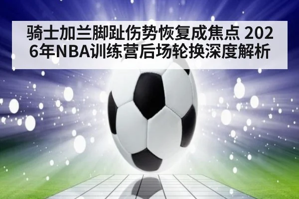 骑士加兰脚趾伤势恢复成焦点 2026年NBA训练营后场轮换深度解析 | jiuyou game