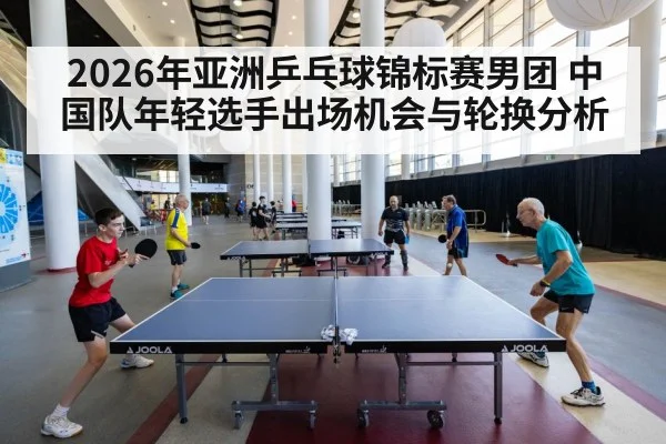 2026年亚洲乒乓球锦标赛男团 中国队年轻选手出场机会与轮换分析 | jiuyou game