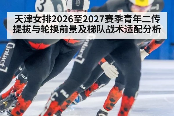 天津女排2026至2027赛季青年二传提拔与轮换前景及梯队战术适配分析