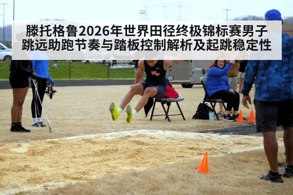 滕托格鲁2026年世界田径终极锦标赛男子跳远助跑节奏与踏板控制解析及起跳稳定性 | jiuyou game